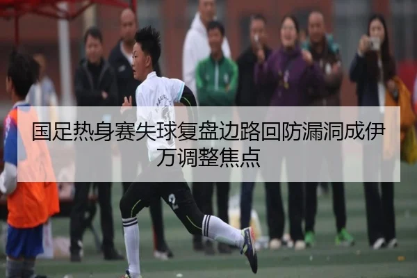 国足热身赛失球复盘边路回防漏洞成伊万调整焦点